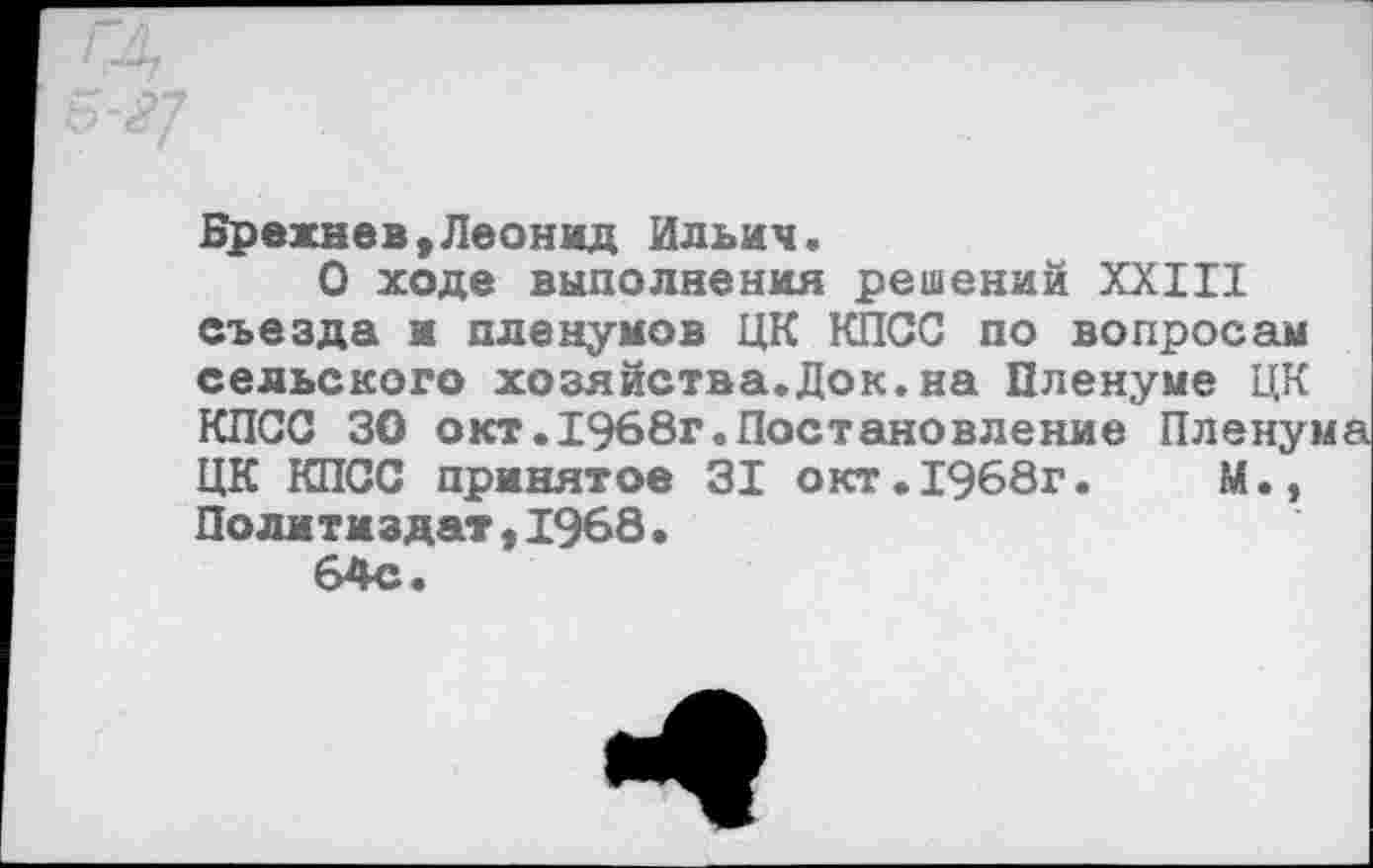 ﻿Брежнев,Леонид Ильич.
О ходе выполнения решений XXIII съезда и пленумов ЦК КПСС по вопросам сельского хозяйства.Док.на Пленуме ЦК КПСС 30 окт.1968г.Постановление Пленума ЦК КПСС принятое 31 окт.1968г.	М.,
Политиздат,1968.
64с.